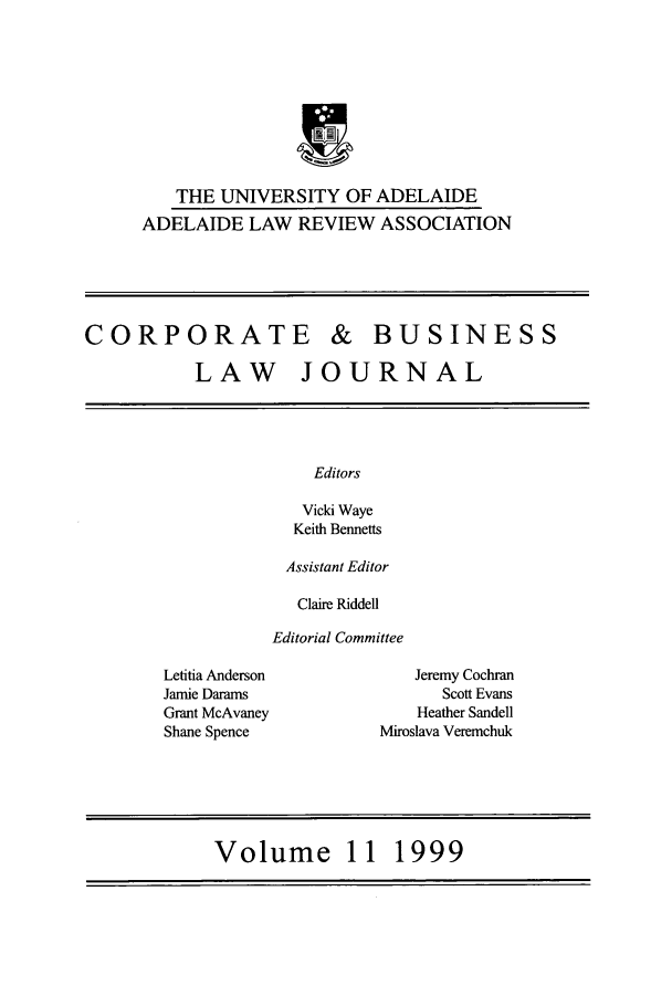 handle is hein.journals/candbul11 and id is 1 raw text is: THE UNIVERSITY OF ADELAIDE
ADELAIDE LAW REVIEW ASSOCIATION

CORPORATE & BUSINESS
LAW JOURNAL

Editors
Vicki Waye
Keith Bennetts

Assistant Editor
Claire Riddell
Editorial Committee

Letitia Anderson
Jamie Darams
Grant McAvaney
Shane Spence

Jeremy Cochran
Scott Evans
Heather Sandell
Miroslava Veremchuk

Volume 11 1999


