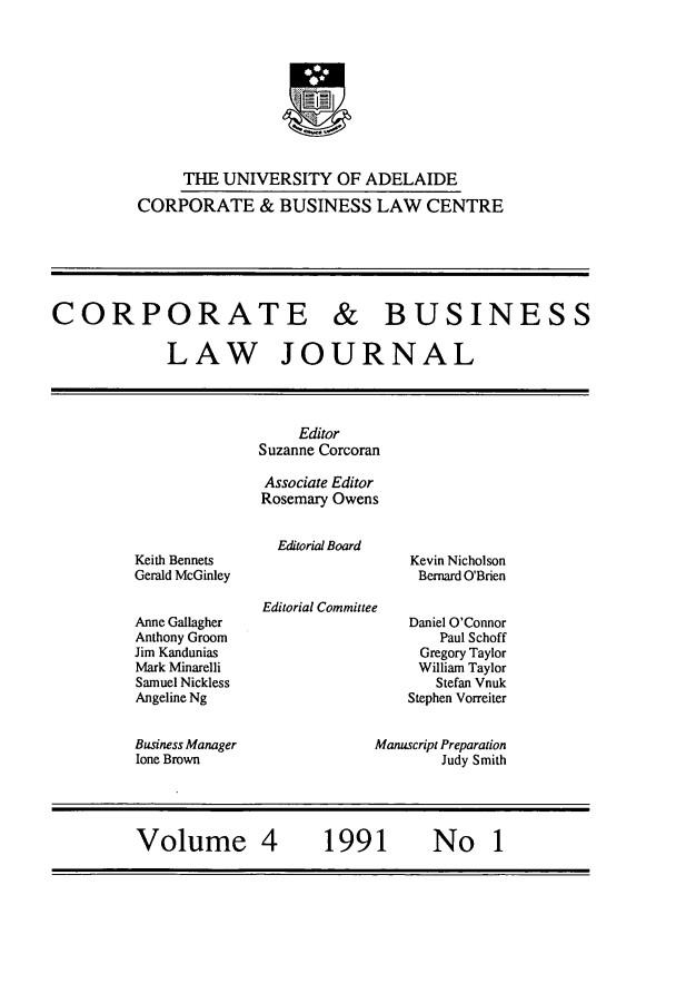 handle is hein.journals/candbul4 and id is 1 raw text is: THE UNIVERSITY OF ADELAIDE
CORPORATE & BUSINESS LAW CENTRE

CORPORATE & BUSINESS
LAW JOURNAL
Editor
Suzanne Corcoran
Associate Editor
Rosemary Owens
Editorial Board
Keith Bennets                       Kevin Nicholson
Gerald McGinley                      Bernard O'Brien
Editorial Committee
Anne Gallagher                      Daniel O'Connor
Anthony Groom                           Paul Schoff
Jim Kandunias                        Gregory Taylor
Mark Minarelli                       William Taylor
Samuel Nickless                        Stefan Vnuk
Angeline Ng                        Stephen Vorreiter
Business Manager               Manuscript Preparation
lone Brown                              Judy Smith
Volume 4                1991           No 1



