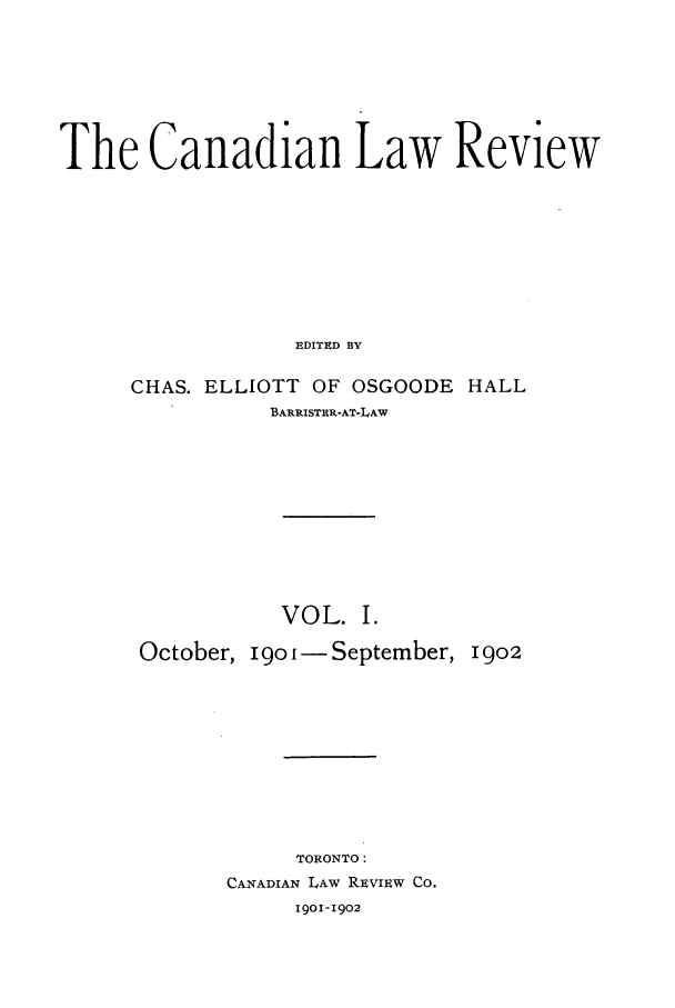 handle is hein.journals/canlawr1 and id is 1 raw text is: The Canadian Law Review
EDITED BY
CHAS. ELLIOTT OF OSGOODE HALL
BARRISTIR-AT-LAW

VOL. I.
October, igoi- September, I9o2
TORONTO:
CANADIAN LAW REvIEw Co.
1901-1902


