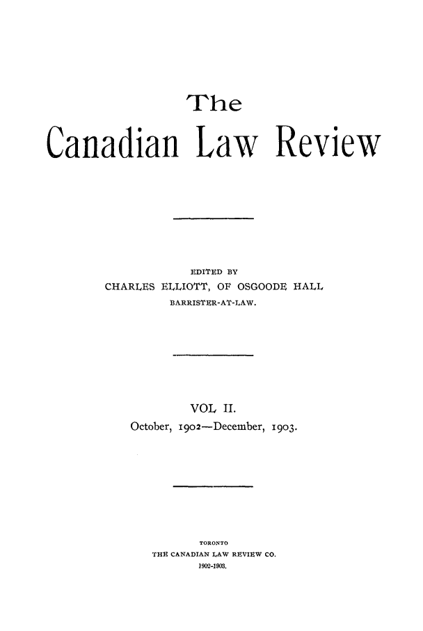 handle is hein.journals/canlawr2 and id is 1 raw text is: The
Canadian Law Review
EDITED BY
CHARLES ELLIOTT, OF OSGOODE HALL
BARRISTER-AT-LAW.
VOL I.
October, 1902-December, 1903.

TORONTO
THE CANADIAN LAW REVIEW CO.
1902-1903.


