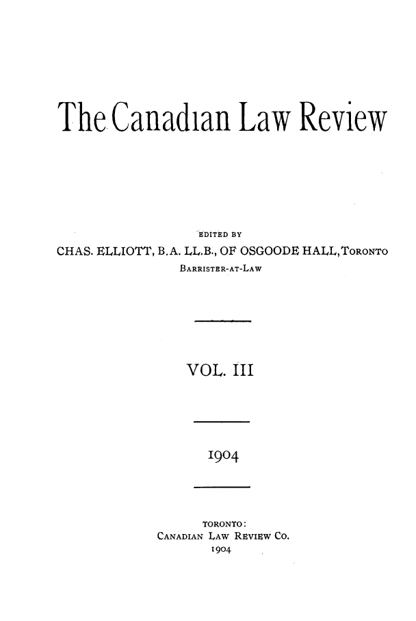 handle is hein.journals/canlawr3 and id is 1 raw text is: The Canadian Law Review
EDITED BY
CHAS. ELLIOTT, B.A. LL.B., OF OSGOODE HALL,ToRONTO
BARRISTER-AT-LAW
VOL. III

1904

TORONTO:
CANADIAN LAW REview Co.
1904


