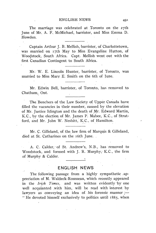 handle is hein.journals/canlawr3 and id is 515 raw text is: ENGLISH NEWS

The marriage was celebrated at Toronto on the 27th
June of Mr. A, F. McMichael, barrister, and Miss Emma D.
Howden.
Captain Arthur J. B. Mellish, barrister, of Charlottetown,
was married on I7th May to Miss Evangeline Hutton, of
Woodstock, South Africa. Capt. Mellish went out with the
first Canadian Contingent to South Africa.
Mr.- W. E. Lincoln Hunter, barrister, of Toronto, was
married to Miss Mary E. Smith on the 6th of Tune.
Mr. Edwin Bell, barrister, of Toronto, has removed to
Chatham, Ont.
The Benchers of the Law Society of Upper Canada have
filled the vacancies in their number, caused by the elevation
of Mr. Justice Idington and the death of Mr. Edward Martin,
K.C., by the election of Mr. James P, Mabee, K.C., of Strat-
ford, and Mr. John W. Nesbitt, K.C., of Hamilton.
Mr. C. Gilleland, of the law firm of Marquis & Gilleland,
died at St. Catharines on the i6th June.
A. C. Calder,of St. Andrew's, N.B., has removed to
Woodstock, and formed with J. R. Murphy;' K.C., the firm
of Murphy & Calder.
ENGLISH NEWS
The following. passage from a highly sympathetic ,ap-
preciation of M. Waldeck-Rousseau, which recently appeared
in the Irish Times, and was written evidently -by one
well acquianted with him, will be read with interest by
lawyers as conveying an idea of. his forensic manner--
 He devoted himself exclusively to politics until 1885, when


