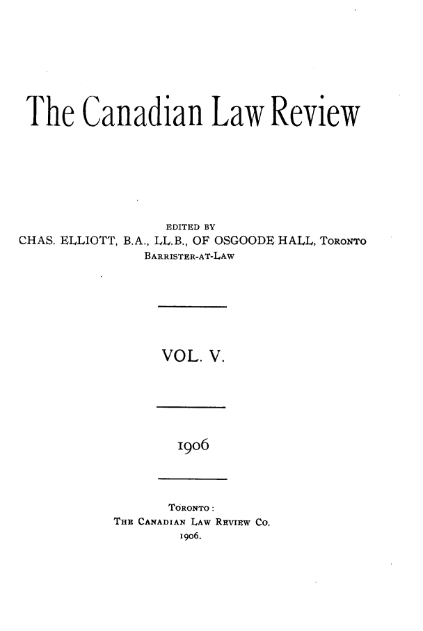 handle is hein.journals/canlawr5 and id is 1 raw text is: The Canadian Law Review
EDITED BY
CHAS. ELLIOTT, B.A., LL.B., OF OSGOODE HALL, TORONTO
BARRISTER-AT-LAW

VOL. V.

I9O6

TORONTO:
THR CANADIAN LAW REvIEw Co.
i9o6.


