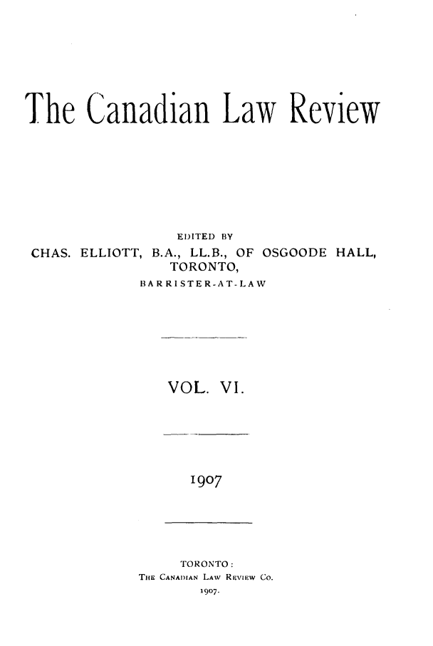 handle is hein.journals/canlawr6 and id is 1 raw text is: The Canadian Law Review
EDITED BY

CHAS. ELLIOTT,

B.A., LL.B., OF OSGOODE HALL,
TORONTO,

BARRISTER-AT-LAW

VOL. VI.

1907

TORONTO:
TiiE CANADIAN LAW REVIEW CO.
1907.


