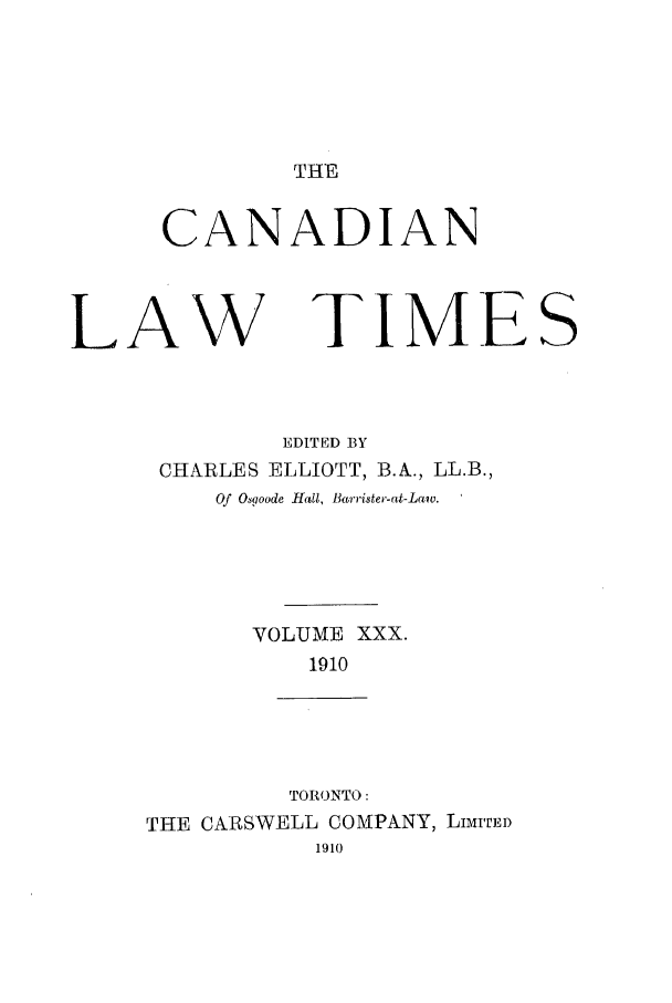 handle is hein.journals/canlawtt30 and id is 1 raw text is: THE

CANADIAN

LAW

TJMFS

EDITED BY
CHARLES ELLIOTT, B.A., LL.B.,
Of Osgoode Hall, Barrister-at-Laiv.
VOLUME XXX.
1910
TORONTO:
THE CARSWELL COMPANY, LIMITED
1910


