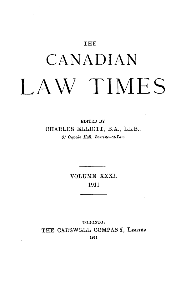 handle is hein.journals/canlawtt31 and id is 1 raw text is: THE

CANADIAN

LAW

T.IMES

EDITED BY
CHARLES ELLIOTT, B.A., LL.B.,
Of Osgoode Hall, Barrister-at-Laiv.
VOLUME XXXI.
1911
TORONTO:
THE CARSWELL COMPANY, LIMITD
1911


