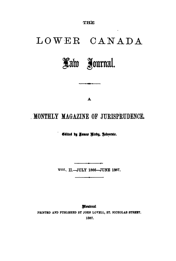 handle is hein.journals/canljama2 and id is 1 raw text is: THE

LOWER

CANADA

fate Imtnal.
A
MWONTHLY MAGAZINE OF JURISPRUDENCE.
VAT.. 11.-JULY 1866-JUNE 1867.
PRINTED AND PUBLISHED BY JOHN LOVELL, ST. NICHOLAS STUT.
1867.


