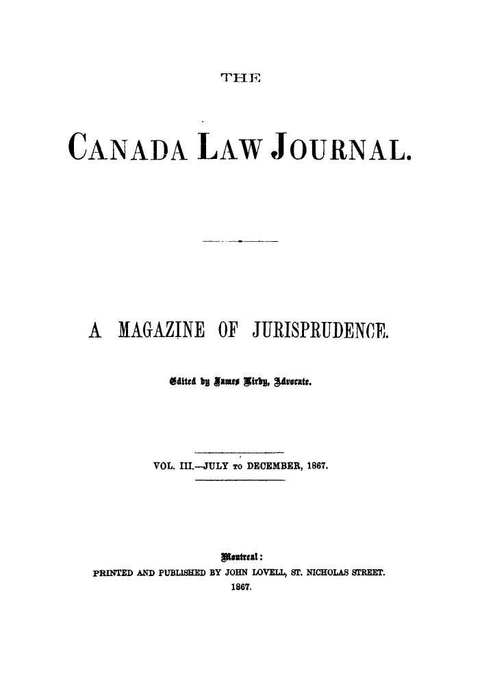 handle is hein.journals/canljama3 and id is 1 raw text is: TE F

CANADA LAW JOURNAL.
A MAGAZINE OF JURISPRUDENCE.
fatta b oames Itr, Wavesats.
VOL. III.-JULY To DECEMBER, 1867.
PRINTED AND PUBLISHED BY JOHN LOVEIL, ST. NICHOLAS 81REET.
1867.


