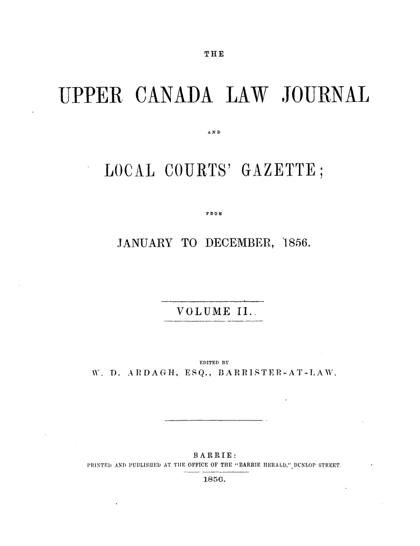 handle is hein.journals/canljtns102 and id is 1 raw text is: THE

UPPER CANADA LAW JOURNAL
AND
LOCAL COURTS' GAZETTE;
PROM

JANUARY

TO DECEMBER,

VOLUME II..
EDITED BY
V, T). ARDAGH, ESQ., BARRISTER-AT-LAW.

BARRIE:
PRINTED AND PUBLISHED AT THE OFFICE OF THE BARRIE HERALD, DUNLOP STREET.
1856G.

1856.


