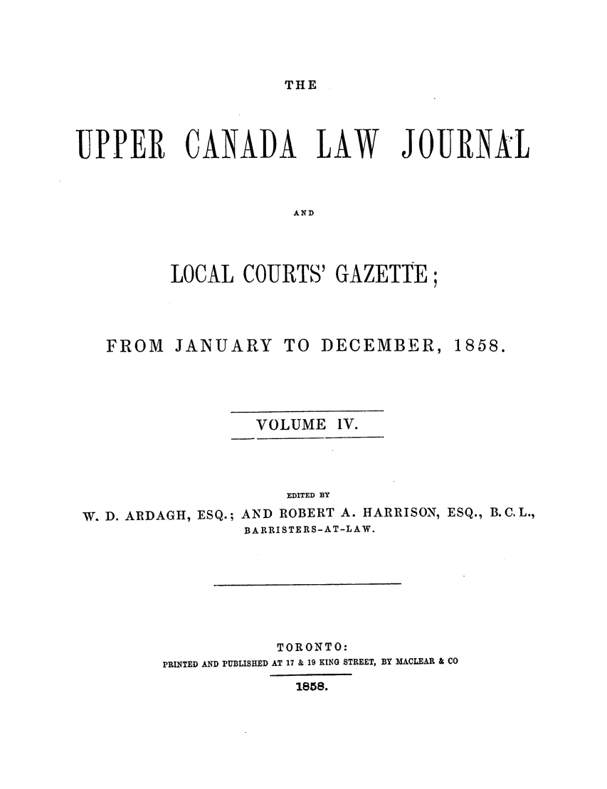 handle is hein.journals/canljtns104 and id is 1 raw text is: THE

UPPER CANADA LAW

JOURNAL

AND

LOCAL COURTS' GAZETTE;

FROM

JANUARY TO DECEMBER,

VOLUME IV.
EDITED BY
W. D. ARDAGH, ESQ.; AND ROBERT A. HARRISON, ESQ., B.C.L.,
BARRISTERS-AT-LAW.

TORONTO:
PRINTED AND PUBLISHED AT 17 & 19 KING STREET, BY MACLEAR & CO
1858.

1858.


