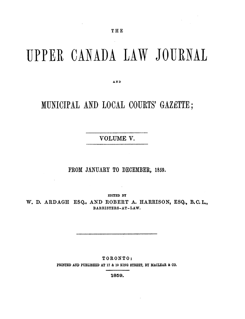 handle is hein.journals/canljtns105 and id is 1 raw text is: THE

UPPER CANADA LAW JOURNAL
AND
MUNICIPAL AND LOCAL COURTS' GAZETTE;

VOLUME V.

FROM JANUARY TO D]ECEMBER, 1859.
EDITED BY
W. D. ARDAGH ESQ., AND ROBERT A. HARRISON, ESQ., B.C.L,,
BARRISTERS-AT -LAW.

TORONTO;
PRINTED AND PUBLISHED AT 17 & 19 EING STREET, BY MACLEAR & CO.


