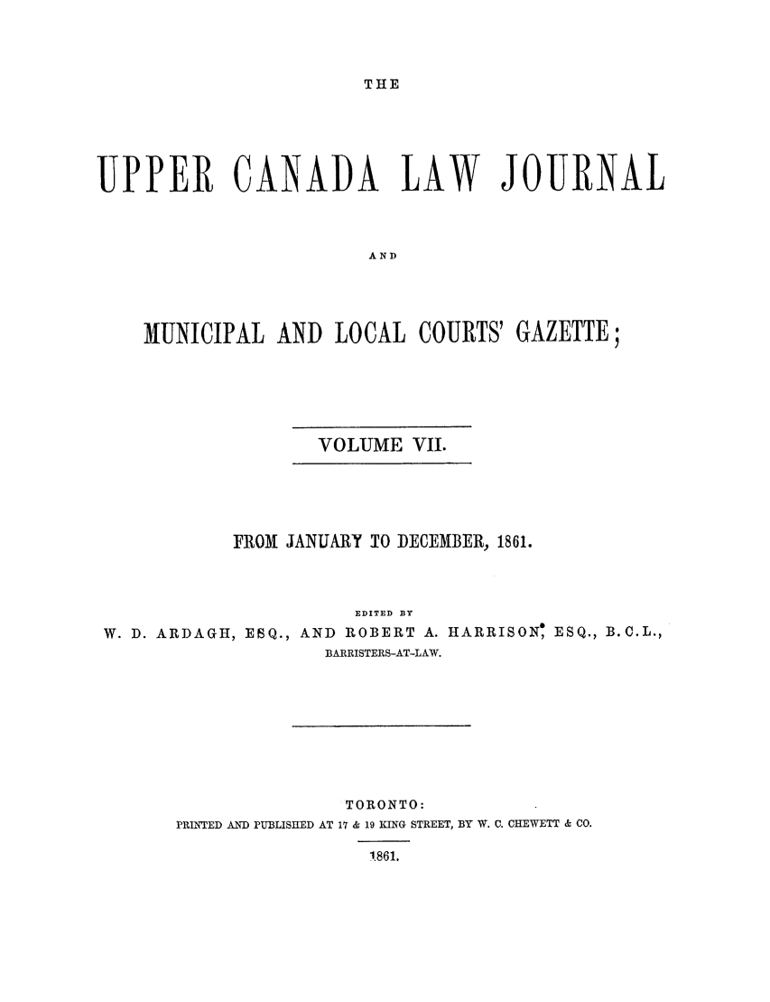 handle is hein.journals/canljtns107 and id is 1 raw text is: THE

UPPER CANADA LAW JOURNAL
AND
MUNICIPAL AND LOCAL COURTS' GAZETTE;

VOLUME VII.

FROM JANUARY T0 DECEMBER, 1861.
EDITED BY
W. D. ARDAGH, ESQ., AND ROBERT A. HARRISON, ESQ., B.C.L.,
BARRISTERS-AT-LAW.

TORONTO:
PRINTED AND PUBLISHED AT 17 & 19 KING STREET, BY W. C. CHEWETT & CO.
1.861.


