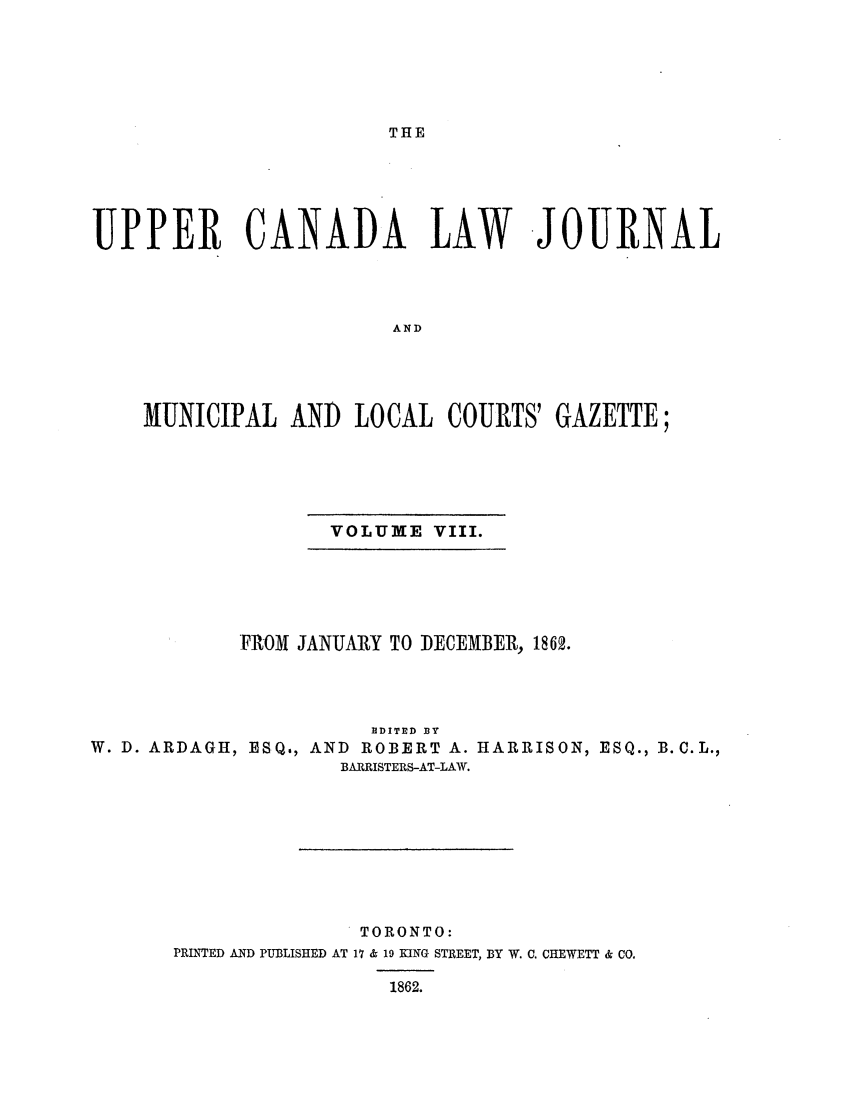 handle is hein.journals/canljtns108 and id is 1 raw text is: THE

UPPER CANADA LAW JOURNAL
AND
MUNICIPAL AND LOCAL COURTS' GAZETTE;

VOLUME VIII.

FROM JANUARY TO DECEMBER, 1862.
RDITED BY
W. D. ARDAGH, ESQ., AND             ROBERT A. HARRISON, ESQ., B.C.L.,
BARRISTERS-AT-LAW.
TORONTO:
PRINTED AND PUBLISHED AT 17 & 19 KING STREET, BY W. C. CHEWETT & CO.
1862.


