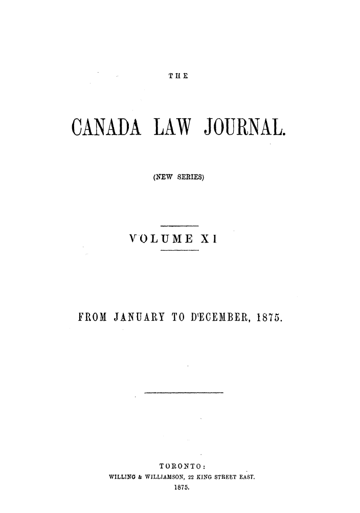 handle is hein.journals/canljtns11 and id is 1 raw text is: THE

CANADA LAW JOURNAL.
(NEW SERIES)
NFOLJME XI
FROM JANUARY TO D'ECEMBER, 1875.
TORONTO:
WILLING & WILLIAMSON, 22 KING STREET EAST.
1875.


