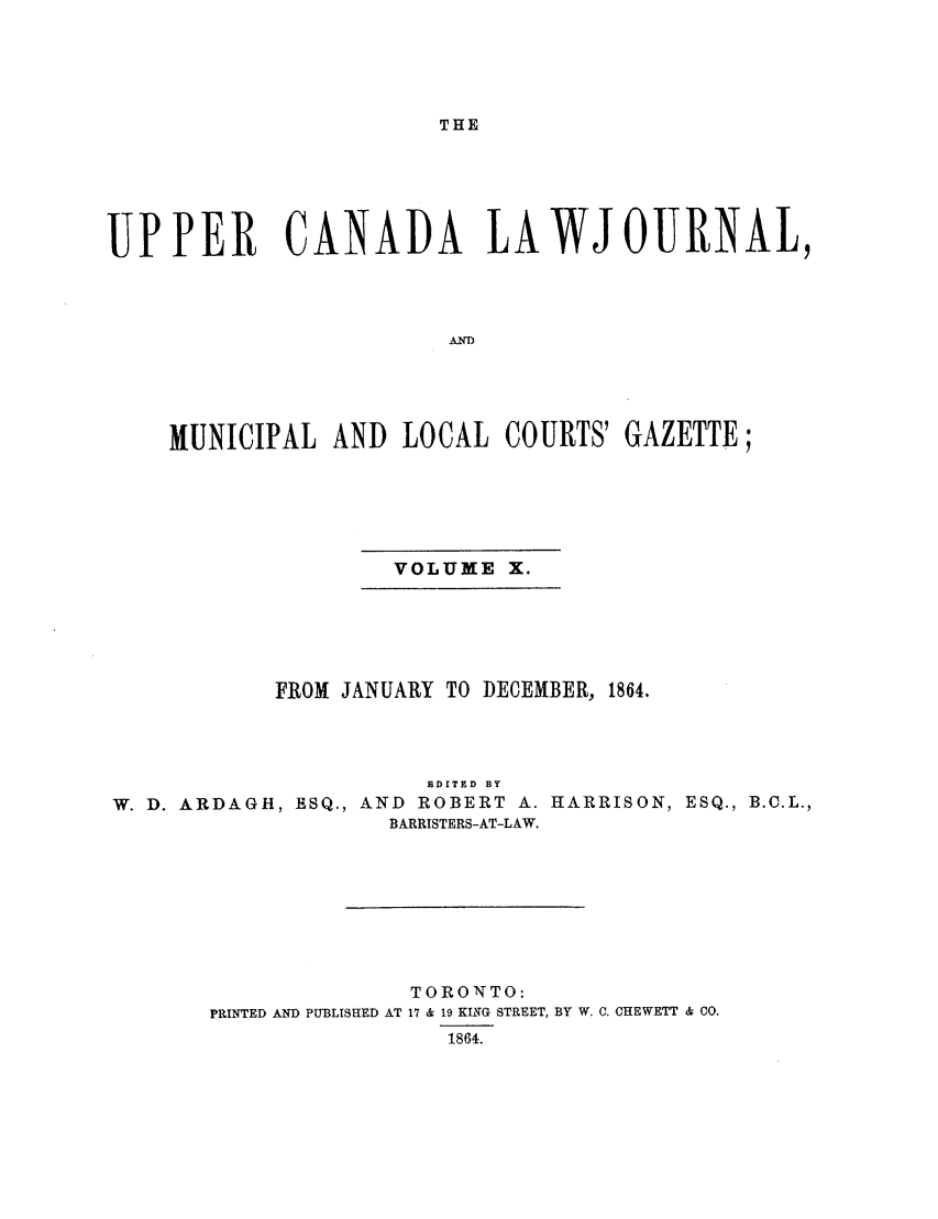 handle is hein.journals/canljtns110 and id is 1 raw text is: THE

UPPER CANADA LAWJOURNAL,
AND
MUNICIPAL AND LOCAL COURTS' GAZETTE;

VOLUME X.

FROM JANUARY TO DECEMBER, 1864.

EDITED BY
W. D. ARDAGH, ESQ., AND             ROBERT A. HARRISON,
BARRISTERS-AT-LAW.

ESQ., B.C.L.,

TORONTO:
PRINTED AND PUBLISHED AT 17 & 19 KING STREET, BY W. C. CHEWETT & CO.
1864.


