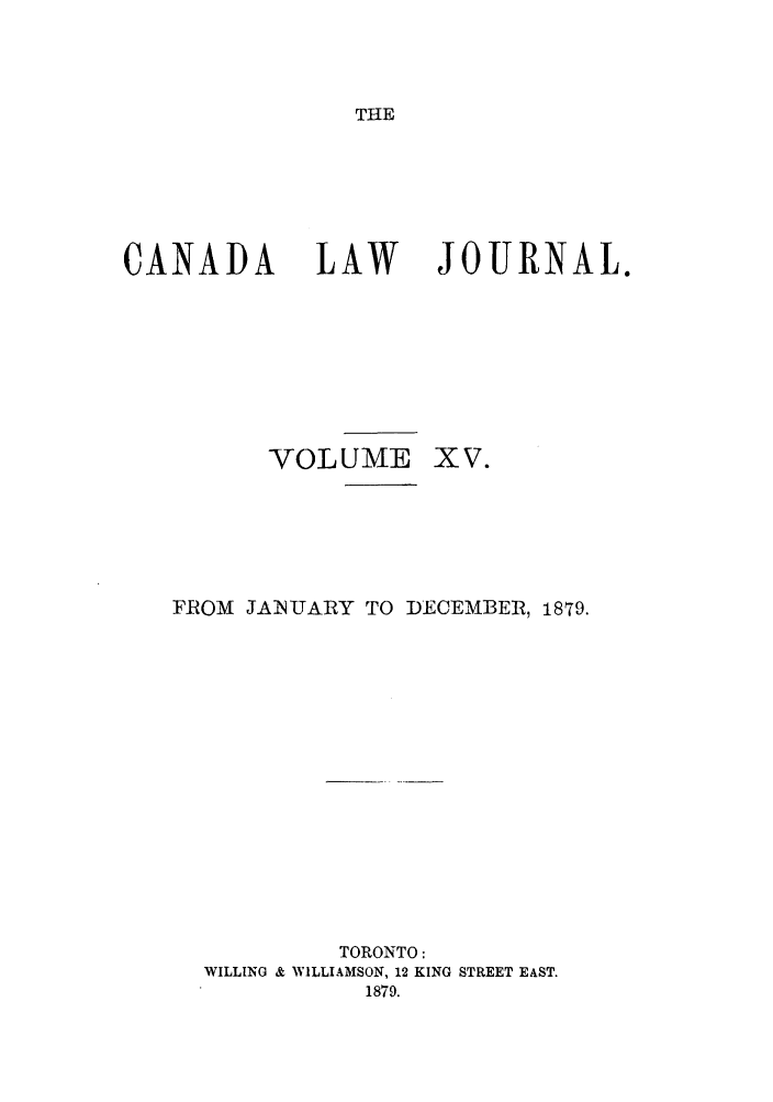 handle is hein.journals/canljtns15 and id is 1 raw text is: THE

CANADA        LAW     JOURNAL.
VOLUME XV.
FROM JANUARY TO DECEMBER, 1879.
TORONTO:
WILLING & WILLIAMSON, 12 KING STREET EAST.
1879.



