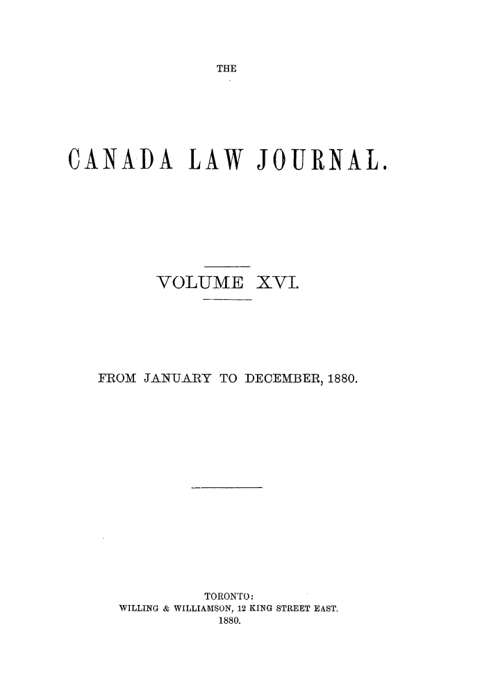 handle is hein.journals/canljtns16 and id is 1 raw text is: THE

CANADA LAW JOURNAL.
VOLUME XVI.
FROM JANUARY TO DECEMBER, 1880.
TORONTO:
WILLING & WILLIAMSON, 12 KING STREET EAST.
1880.


