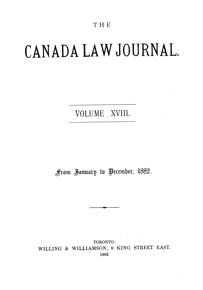 handle is hein.journals/canljtns18 and id is 1 raw text is: THE

CANADA LAW JOURNAL.
VOLUME XVIII.
4$rom  anuarp to  lecembr, 1882.
TORONTO:
WILLING & WILLIAMSON, 9 KING STREET 'EAST.
1882.


