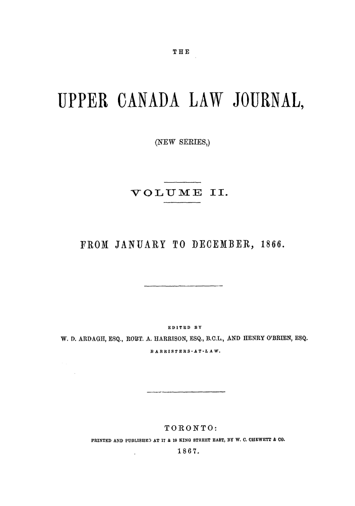 handle is hein.journals/canljtns2 and id is 1 raw text is: THE

UPPER CANADA LAW JOURNAL,
(NEW SERIES,)
VOLUME II.
FROM    JANUARY TO DECEMBER, 1866.
EDITED BY
W. D. ARDAGII, ESQ., ROBT. A. HARRISON, ESQ., B.C.L., AND HENRY O'BRIEN, ESQ.
B A RRISTERS-AT-L A W.

TORONTO:
PRINTED AND PUBLISHED AT 17 & 19 KING STREET EAST, BY W, C. CHEWETT & CO.
1867.


