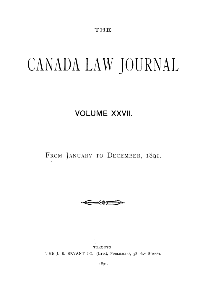 handle is hein.journals/canljtns27 and id is 1 raw text is: THE

CANADA LAW JOURNAL
VOLUME XXVII.
FROM JANUARY 'TO DECEMBER, 189i.
TORONTO:
THE  J. E. BRVANT  C--, (LTD.), PUIISHERS, 58 BAY STREET.

1891.


