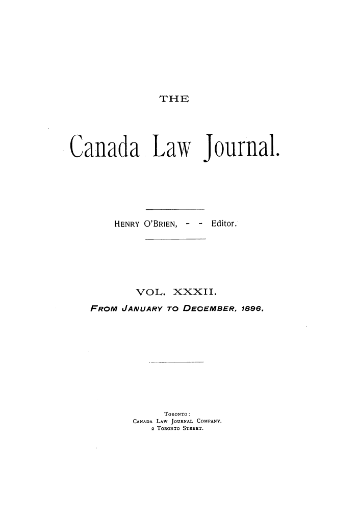 handle is hein.journals/canljtns32 and id is 1 raw text is: THE
Canada Law Journal.
HENRY O'BRIEN, - - Editor.
VOL. XXXII.
FROM JANUARY TO DECEMBER, 1896.
TORONTO:
CANADA LAW JOURNAL COMPANY,
2 TORONTO STREET.


