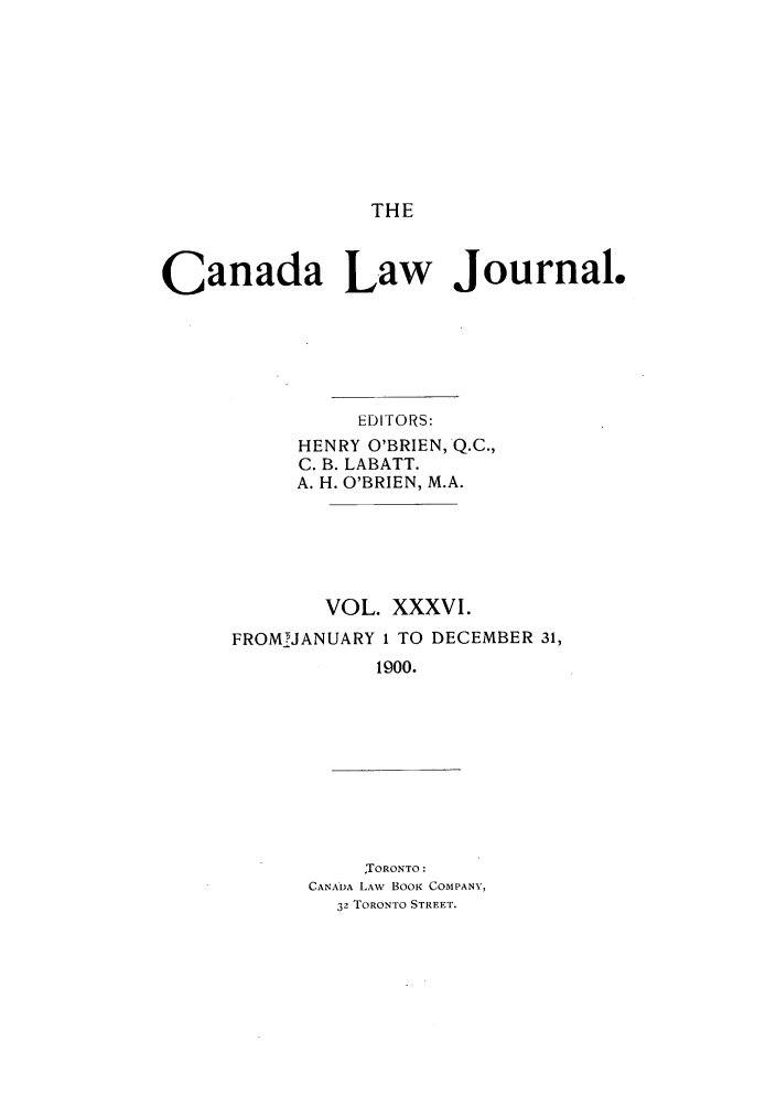 handle is hein.journals/canljtns36 and id is 1 raw text is: THE

Canada Law Journal.
EDITORS:
HENRY O'BRIEN, Q.C.,
C. B. LABATT.
A. H. O'BRIEN, M.A.
VOL. XXXVI.
FROMJANUARY 1 TO DECEMBER 31,
1900.
TORONTO:
CANA*DA LAW BOOK COMPANY,
32 TORONTO STREET.


