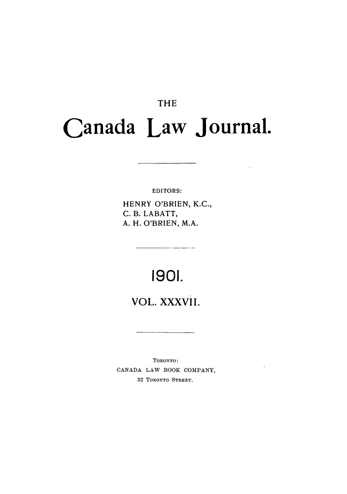 handle is hein.journals/canljtns37 and id is 1 raw text is: THE

Canada Law Journal.
EDITORS:
HENRY O'BRIEN, K.C.,
C. B. LABATT,
A. H. O'BRIEN, M.A.

1901.

VOL. XXXVII.
TORONTO:
CANADA LAW BOOK COMPANY,
32 TORONTO STREET.


