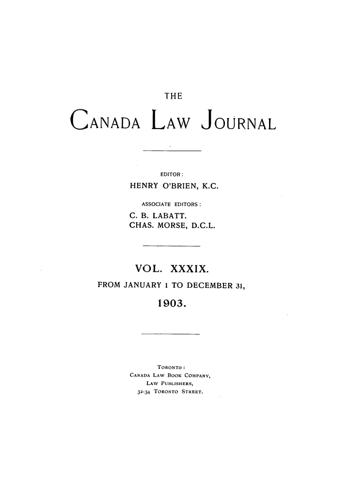 handle is hein.journals/canljtns39 and id is 1 raw text is: THE

CANADA LAW JOURNAL
EDITOR:
HENRY O'BRIEN, K.C.

ASSOCIATE EDITORS:
C. B. LABATT.
CHAS. MORSE, D.C.L.
VOL. XXXIX.
FROM JANUARY 1 TO DECEMBER 31,
1903.

TORONTO:
CANADA LAW BOOK COMPANY,
LAW PUBLISHERS,
32-34 TORONTO STREET.


