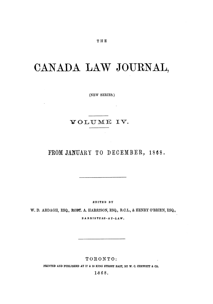 handle is hein.journals/canljtns4 and id is 1 raw text is: THE

CANADA LAW JOURNAL,
(NEW SERIES.)
VOL U ME IV.
FROMJANUARY       TO DECEMBER, 1868.
EDITED BY
W. D. ARDAGH, ESQ., RODT. A. HARRISON, ESQ., B.C.L., & HENRY O'BRIEN, ESQ.,
B A RRIS TE RS -A T-LAW.

TORONTO:
PRINTED AND PUBLISHED AT 17 & 19 KING STREET EAST, BY W. C. CHEWETT & CO.
1868.


