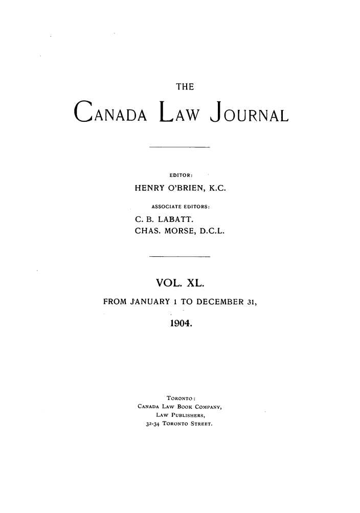 handle is hein.journals/canljtns40 and id is 1 raw text is: THE

CANADA LAW JOURNAL
EDITOR:
HENRY O'BRIEN, K.C.

ASSOCIATE EDITORS:
C. B. LABATT.
CHAS. MORSE, D.C.L.
VOL. XL.
FROM JANUARY 1 TO DECEMBER 31,
1904.
TORONTO:
CANADA LAW BOOK COMPANY,
LAW PUBLISHERS,
32-34 TORONTO STREET.


