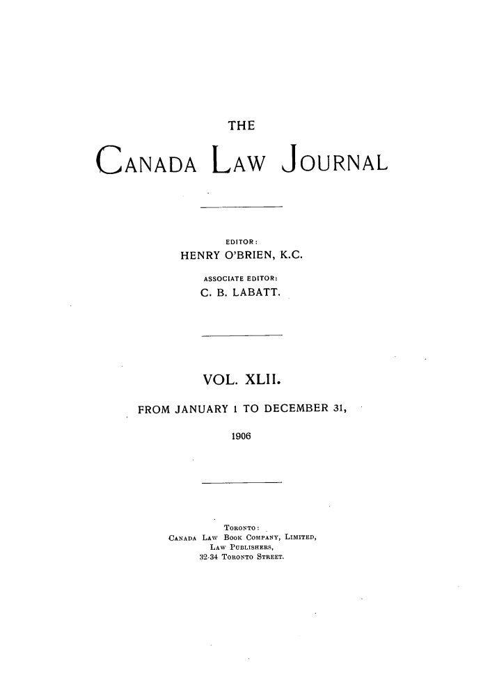 handle is hein.journals/canljtns42 and id is 1 raw text is: THE

CANADA LAW JOURNAL
EDITOR:
HENRY O'BRIEN, K.C.
ASSOCIATE EDITOR:
C. B. LABATT.

VOL. XLI I.
FROM JANUARY 1 TO DECEMBER 31,
1906

TORONTO:
CANADA LAW BOOK COMPANY, LIMITED,
LAW PUBLISHERS,
32-34 TORONTO STREET.


