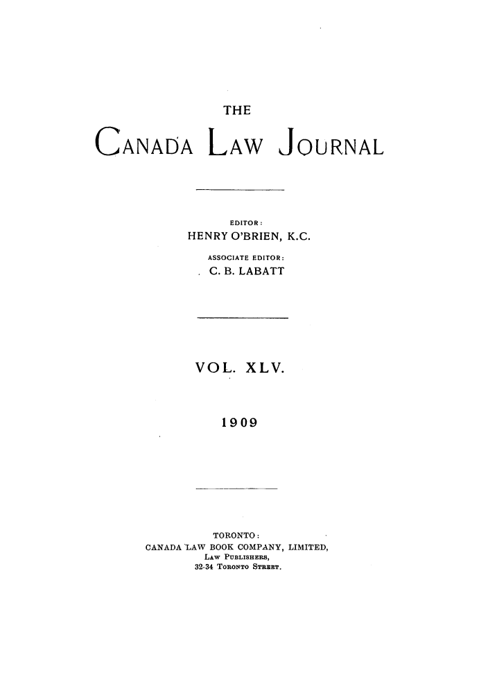 handle is hein.journals/canljtns45 and id is 1 raw text is: THE

CANADA LAW JOURNAL
EDITOR:
HENRY O'BRIEN, K.C.
ASSOCIATE EDITOR:
C. B. LABATT

VOL. XLV.
1909

TORONTO:
CANADA LAW BOOK COMPANY, LIMITED,
LAW PUBLISHERS,
32-34 TORONTO STREET.


