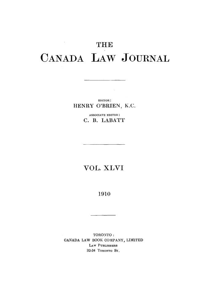 handle is hein.journals/canljtns46 and id is 1 raw text is: THE

CANADA LAW JOURNAL
EDITOR:
HENRY O'BRIEN, K.C.
ASSOCIATE EDITOR:
C. B. LABATT

VOL. XLVI
1910

TORONTO:
CANADA LAW BOOK COMPANY, LIMITED
LAw PUBLISHERS
32-34 TORONTO ST.


