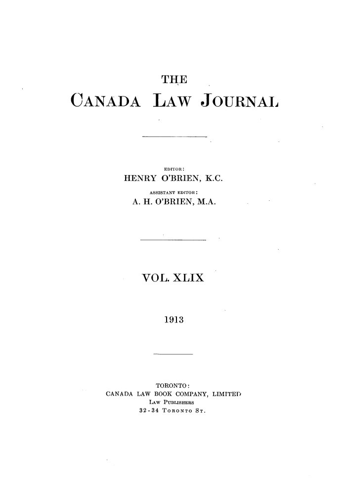 handle is hein.journals/canljtns49 and id is 1 raw text is: THE

CANADA LAW JOURNAL
EDITO'I:
HENRY O'BRIEN, K.C.
ASSISTANT EDITOR:
A. H. O'BRIEN, M.A.

VOL. XLIX
1913

TORONTO:
CANADA LAW BOOK COMPANY, LIMITED
LAW PUBLISHERS
32-34 TORONTO ST.


