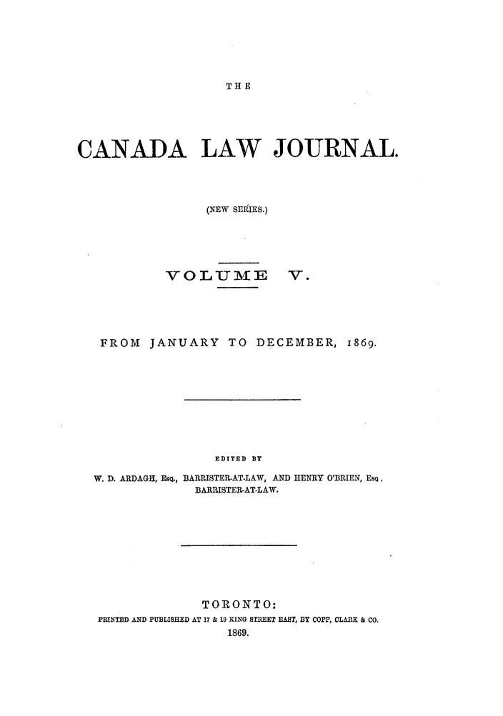 handle is hein.journals/canljtns5 and id is 1 raw text is: THE

CANADA LAW JOURNAL.
(NEW SERiIES.)

VO LUMIE

V.

FROM     JANUARY       TO    DECEMBER, 1869.
EDITED BY
W. D. ARDAGH, EsQ., BARRISTER-AT-LAW, AND HENRY O'BRIEN, EsQ,
BARRISTER-AT-LAW.

TORONTO:
PRINTED AND PUBLISHED AT 17 & 19 KING STREET EAST, BY cOPP, CLARK & Co.
1869.



