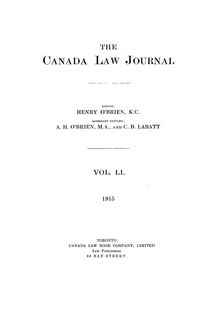 handle is hein.journals/canljtns51 and id is 1 raw text is: CANADA LAW JOURNAL
EDITOR :
HENRY O'BRIEN, K.C.
ASSISTANT EDITORS:
A. H. O'BRIEN, M.A., AND C. B. LABATT
VOL. LI.
1915
TORONTO:
CANADA LAW BOOK COMPANY, LIMITED
LAW PUBLISHERS
84 BAY STREET.


