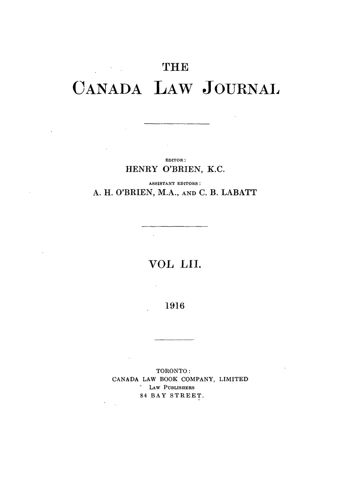 handle is hein.journals/canljtns52 and id is 1 raw text is: THE

CANADA LAW JOURNAL
EDITOR:
HENRY O'BRIEN, K.C.
ASSISTANT EDITORS:
A. H. O'BRIEN, M.A., AND C. B. LABATT

VOL LII.
1916

TORONTO:
CANADA LAW BOOK COMPANY, LIMITED
LAW PUBLISHERS
84 BAY STREET.


