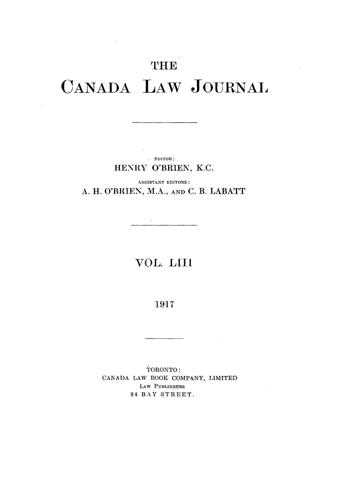 handle is hein.journals/canljtns53 and id is 1 raw text is: THE

CANADA LAW JOURNAL
EDITOR:
HENRY O'BRIEN, K.C.
ASSISTANT EDITORS:
A. H. O'BRIEN, M.A., AND C. B. LABATT

VOL. LIII
1917

TORONTO:
CANADA LAW BOOK COMPANY, LIMITED
LAW PUBLISHERS
84 BAY STREET.


