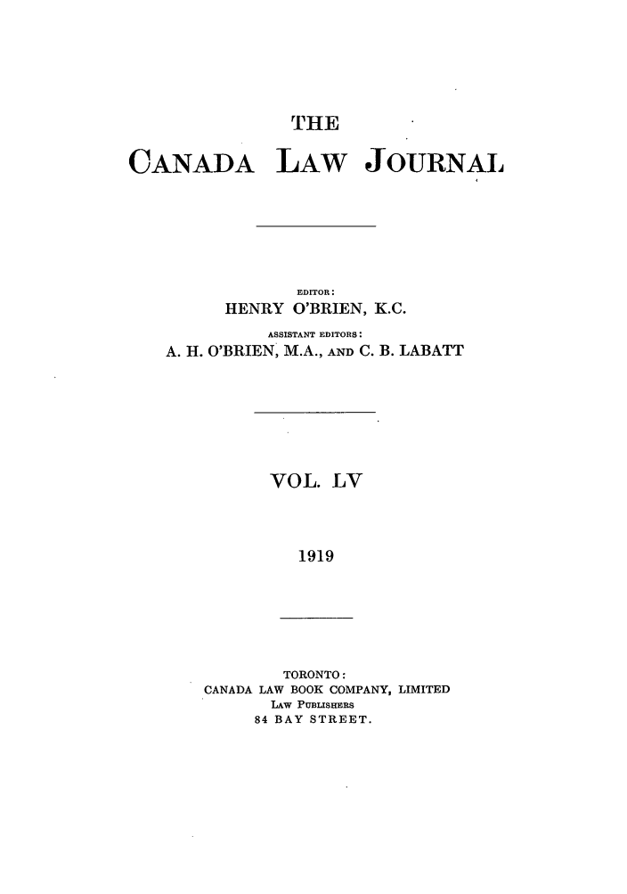 handle is hein.journals/canljtns55 and id is 1 raw text is: THE
CANADA LAW JOURNAL
EDITOR:
HENRY O'BRIEN, K.C.
ASSISTANT EDITORS:
A. H. O'BRIEN, M.A., AND C. B. LABATT

VOL. LV
1919

TORONTO:
CANADA LAW BOOK COMPANY, LIMITED
LAw PUBISHERS
84 BAY STREET.


