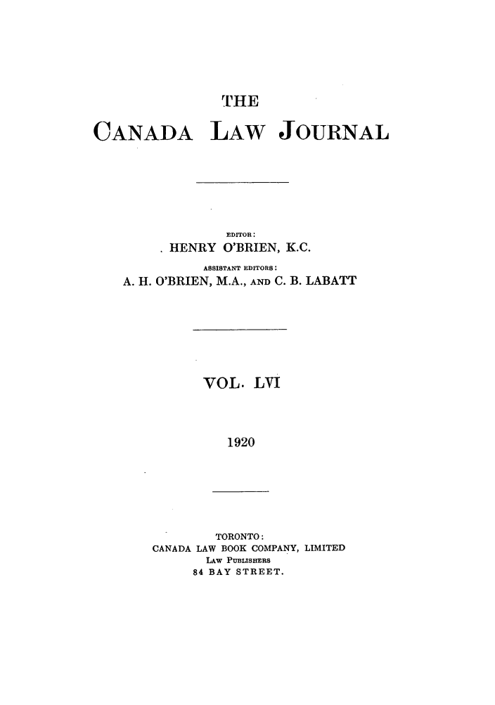 handle is hein.journals/canljtns56 and id is 1 raw text is: rHE
CANADA LAW JOURNAL
EDITOR:
HENRY O'BRIEN, K.C.
ASSISTANT EDITORS:
A. H. O'BRIEN, M.A., AND C. B. LABATT

VOL. LVI
1920

TORONTO:
CANADA LAW BOOK COMPANY, LIMITED
LAw PUBLISHERS
84 BAY STREET.


