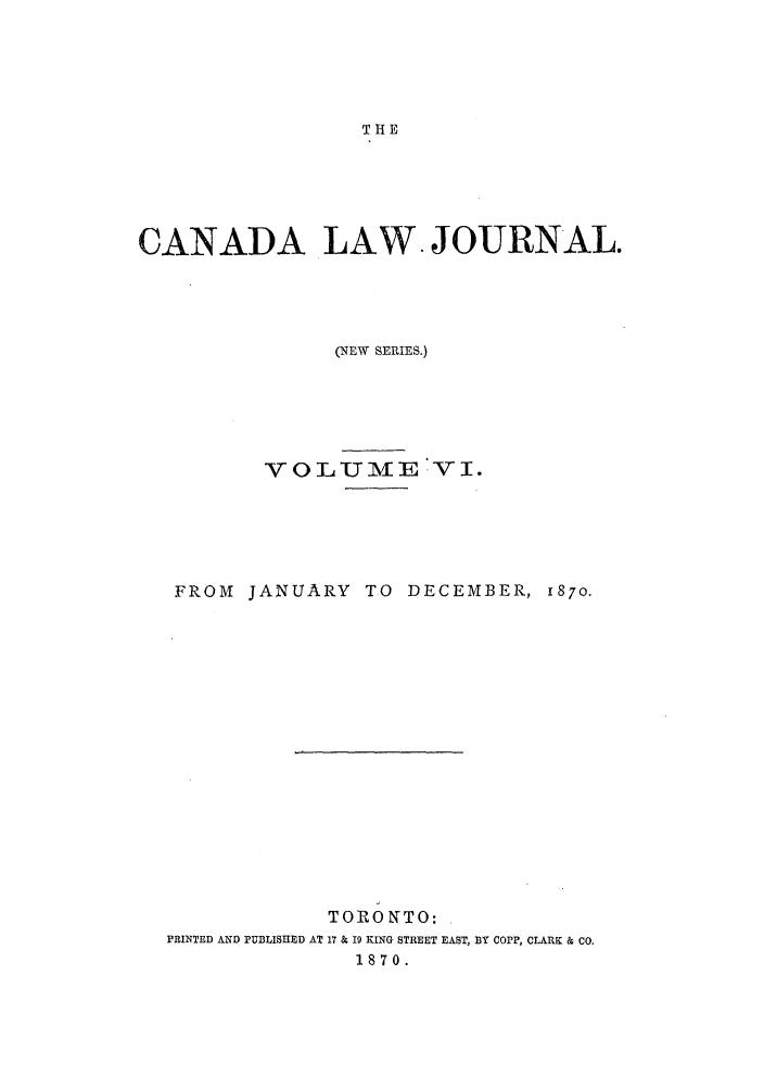handle is hein.journals/canljtns6 and id is 1 raw text is: THE

CANADA LAW. JOURNAL.
(NEW SERIES.)
v OLUM11E V I.
FROM JANUARY TO DECEMBER, 1870.
TORONTO:
PRINTED AND PUBLISHED AT 17 & 19 KING STREET EAST, BY COPP, CLARK & CO.
1870.


