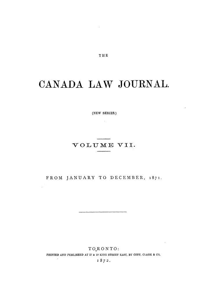 handle is hein.journals/canljtns7 and id is 1 raw text is: THE

CANADA LAW JOURNAL.
(NEW SERIES.)
VOLUME Vii.
FROM JANUARY TO DECEMBER, i871.
TORONTO:
PRINTED AND PUBLISHED AT 17 & 10 KING STREET EAST, BY COPP, CLARK & CO.
1872.


