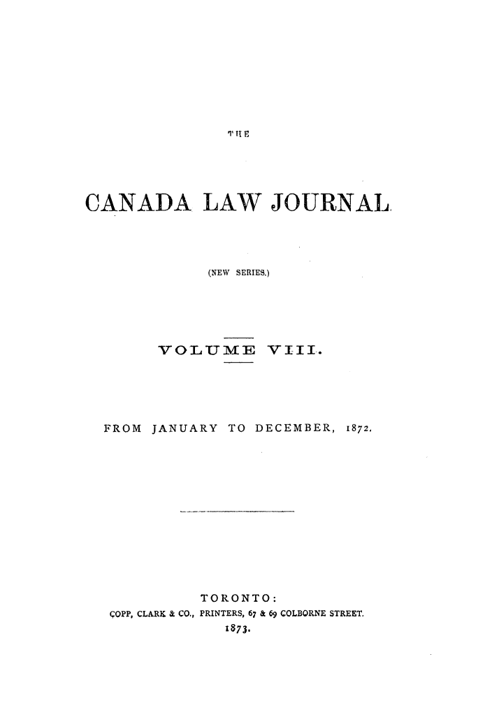 handle is hein.journals/canljtns8 and id is 1 raw text is: p1 tt

CANADA LAW JOURNAL,
(NEW SERIES.)
VOLU ME VIII.

FROM JANUARY TO DECEMBER,

1872.

TORONTO:
COPP, CLARK & CO., PRINTERS, 67 & 69 COLBORNE STREET.
1873.


