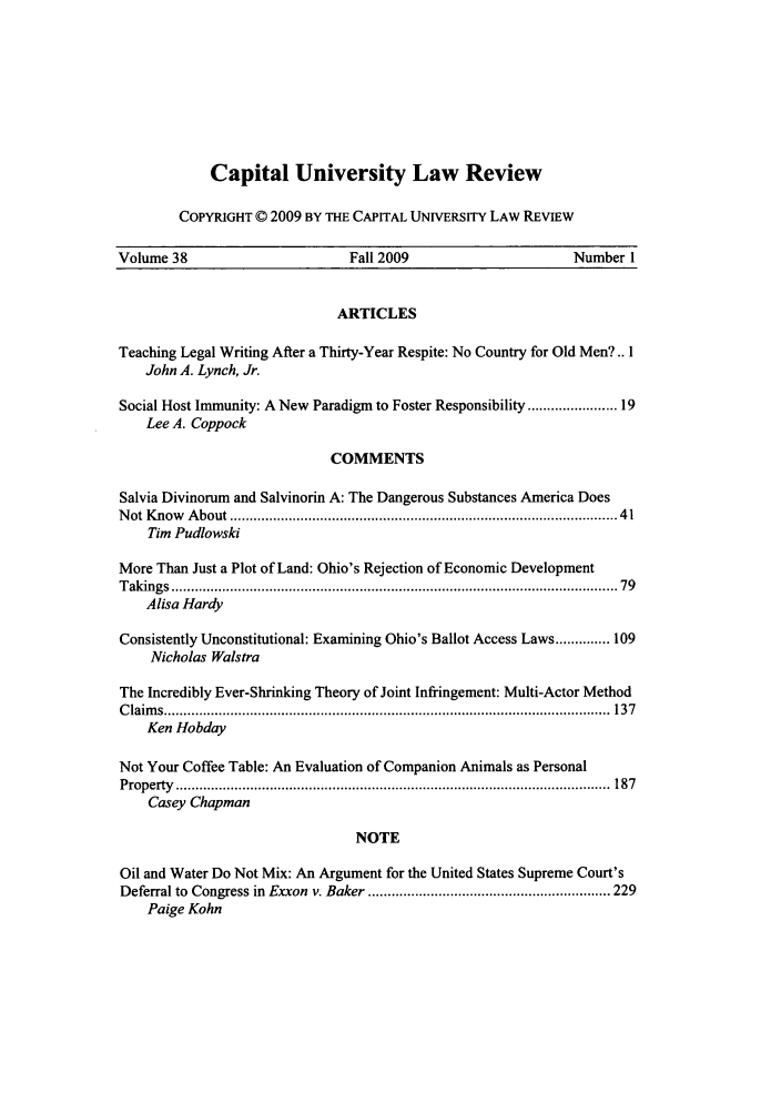 handle is hein.journals/capulr38 and id is 1 raw text is: Capital University Law Review
COPYRIGHT © 2009 BY THE CAPITAL UNIVERSITY LAW REVIEW

Volume 38                           Fall 2009                          Number 1
ARTICLES
Teaching Legal Writing After a Thirty-Year Respite: No Country for Old Men?.. 1
John A. Lynch, Jr.
Social Host Immunity: A New Paradigm to Foster Responsibility .................... 19
Lee A. Coppock
COMMENTS
Salvia Divinorum and Salvinorin A: The Dangerous Substances America Does
N ot K now   A bout ................................................................................................ 41
Tim Pudlowski
More Than Just a Plot of Land: Ohio's Rejection of Economic Development
T akings  .................................................................................................................. 79
Alisa Hardy
Consistently Unconstitutional: Examining Ohio's Ballot Access Laws .............. 109
Nicholas Walstra
The Incredibly Ever-Shrinking Theory of Joint Infringement: Multi-Actor Method
C laim s ..................................................................................................................  137
Ken Hobday
Not Your Coffee Table: An Evaluation of Companion Animals as Personal
P roperty  ...............................................................................................................  187
Casey Chapman
NOTE
Oil and Water Do Not Mix: An Argument for the United States Supreme Court's
Deferral to  Congress in  Exxon  v. Baker .............................................................. 229
Paige Kohn


