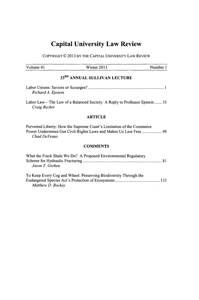 handle is hein.journals/capulr41 and id is 1 raw text is: Capital University Law Review
COPYRIGHT © 2013 BY THE CAPITAL UNIVERSITY LAW REVIEW

Volume 41                      Winter 2013                       Number 1
33 ANNUAL SULLIVAN LECTURE
Labor Unions: Saviors or Scourges?    .......................    ............. 1
Richard A. Epstein
Labor Law-The Law of a Balanced Society: A Reply to Professor Epstein....... 35
Craig Becker
ARTICLE
Perverted Liberty: How the Supreme Court's Limitation of the Commerce
Power Undermines Our Civil-Rights Laws and Makes Us Less Free...............49
Chad DeVeaux
COMMENTS
What the Frack Shale We Do? A Proposed Environmental Regulatory
Scheme for Hydraulic Fracturing                      ................................. 81
Jason T. Gerken
To Keep Every Cog and Wheel: Preserving Biodiversity Through the
Endangered Species Act's Protection of Ecosystems ............    ....... 133
Matthew D. Bockey


