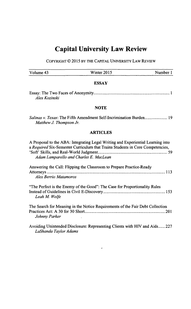 handle is hein.journals/capulr43 and id is 1 raw text is: 









    Capital University Law Review

COPYRIGHT © 2015 BY THE CAPITAL UNIVERSITY LAW REVIEW


Volume 43                     Winter 2015                     Number 1

                                ESSAY

Essay: The Two Faces of Anonym ity ...................................................................... 1
   Alex Kozinski

                                NOTE

Salinas v. Texas: The Fifth Amendment Self-Incrimination Burden ................. 19
   Matthew J. Thompson Jr.

                              ARTICLES

A Proposal to the ABA: Integrating Legal Writing and Experiential Learning into
a Required Six-Semester Curriculum that Trains Students in Core Competencies,
'Soft' Skills, and  Real-W orld  Judgment ............................................................ 59
   Adam Lamparello and Charles E. MacLean

Answering the Call: Flipping the Classroom to Prepare Practice-Ready
A tto rn ey s  .............................................................................................................  113
   Alex Berrio Matamoros

The Perfect is the Enemy of the Good: The Case for Proportionality Rules
Instead of Guidelines in  Civil E-Discovery ......................................................... 153
   Leah M Wolfe

The Search for Meaning in the Notice Requirements of the Fair Debt Collection
Practices A ct: A  30  for  30  Short .......................................................................... 201
   Johnny Parker

Avoiding Unintended Disclosure: Representing Clients with HIV and Aids ...... 227
   LaShanda Taylor Adams


