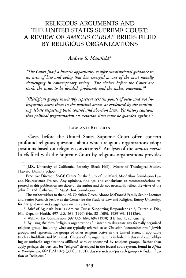 handle is hein.journals/cardplp7 and id is 347 raw text is: RELIGIOUS ARGUMENTS AND
THE UNITED STATES SUPREME COURT:
A REVIEW OF AMICUS CURIAE BRIEFS FILED
BY RELIGIOUS ORGANIZATIONS
Andrew S. Mansfield*
The Court [has] a historic opportunity to offer constitutional guidance in
an area of law and policy that has emerged as one of the most morally
challenging in contemporary society. The choices before the Court are
stark; the issues to be decided, profound; and the stakes, enormous.'
[RIeligious groups inevitably represent certain points of view and not in-
frequently assert them in the political arena, as evidenced by the continu-
ing debate respecting birth control and abortion laws. Yet history cautions
that political fragmentation on sectarian lines must be guarded against.'
LAW AND RELIGION
Cases before the United States Supreme Court often concern
profound religious questions about which religious organizations adopt
positions based on religious convictions.3 Analysis of the amicus curiae
briefs filed with the Supreme Court by religious organizations provides
* J.D., University of California, Berkeley (Boalt Hall). Master of Theological Studies,
Harvard Divinity School.
Executive Director, SAGE Center for the Study of the Mind, MacArthur Foundation Law
and Neuroscience Project. Any opinions, findings, and conclusions or recommendations ex-
pressed in this publication are those of the author and do not necessarily reflect the views of the
John D. and Catherine T. MacArthur Foundation.
The author wishes to thank M. Christian Green, Alonzo McDonald Family Senior Lecturer
and Senior Research Fellow at the Center for the Study of Law and Religion, Emory University,
for her guidance and suggestions on this article.
1 Brief of Agudath Israel as Amicus Curiae Supporting Respondent at 2, Cruzan v. Dir.,
Mo. Dept. of Health, 497 U.S. 261 (1990) (No. 88-1503), 1989 WL 1115264.
2 Walz v. Tax Commission, 397 U.S. 664, 694 (1970) (Harlan, J., concurring).
3 By using the term religious organizations, I intend to designate any formally organized
religious group, including what are typically referred to as Christian denominations, Jewish
groups, and representative groups of other religions active in the United States, if applicable
(such as Buddhists and Muslims). Certain of the organizations included in this study are lobby-
ing or umbrella organizations affiliated with or sponsored by religious groups. Rather than
apply perhaps the best test for religion developed in the federal court system, found in Africa
v. Pennsylvania, 662 F.2d 1025 (3d Cit. 1981), this research accepts each group's self-identifica-
tion as religious.


