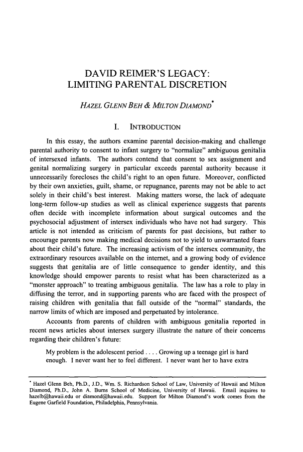 handle is hein.journals/cardw12 and id is 15 raw text is: DAVID REIMER'S LEGACY:
LIMITING PARENTAL DISCRETION
HAZEL GLENN BEH & MILTON DIAMOND*
I.   INTRODUCTION
In this essay, the authors examine parental decision-making and challenge
parental authority to consent to infant surgery to normalize ambiguous genitalia
of intersexed infants. The authors contend that consent to sex assignment and
genital normalizing surgery in particular exceeds parental authority because it
unnecessarily forecloses the child's right to an open future. Moreover, conflicted
by their own anxieties, guilt, shame, or repugnance, parents may not be able to act
solely in their child's best interest. Making matters worse, the lack of adequate
long-term follow-up studies as well as clinical experience suggests that parents
often decide with incomplete information about surgical outcomes and the
psychosocial adjustment of intersex individuals who have not had surgery. This
article is not intended as criticism of parents for past decisions, but rather to
encourage parents now making medical decisions not to yield to unwarranted fears
about their child's future. The increasing activism of the intersex community, the
extraordinary resources available on the internet, and a growing body of evidence
suggests that genitalia are of little consequence to gender identity, and this
knowledge should empower parents to resist what has been characterized as a
monster approach to treating ambiguous genitalia. The law has a role to play in
diffusing the terror, and in supporting parents who are faced with the prospect of
raising children with genitalia that fall outside of the normal standards, the
narrow limits of which are imposed and perpetuated by intolerance.
Accounts from parents of children with ambiguous genitalia reported in
recent news articles about intersex surgery illustrate the nature of their concerns
regarding their children's future:
My problem is the adolescent period .... Growing up a teenage girl is hard
enough. I never want her to feel different. I never want her to have extra
Hazel Glenn Beh, Ph.D., J.D., Wm. S. Richardson School of Law, University of Hawaii and Milton
Diamond, Ph.D., John A. Bums School of Medicine, University of Hawaii. Email inquires to
hazelb@hawaii.edu or diamond@hawaii.edu. Support for Milton Diamond's work comes from the
Eugene Garfield Foundation, Philadelphia, Pennsylvania.


