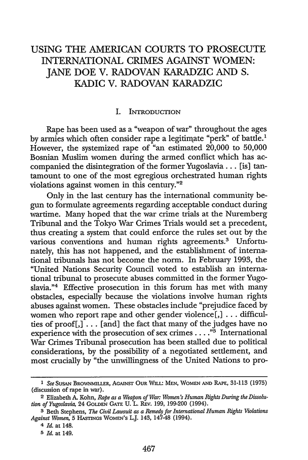 handle is hein.journals/cardw3 and id is 477 raw text is: USING THE AMERICAN COURTS TO PROSECUTE
INTERNATIONAL CRIMES AGAINST WOMEN:
JANE DOE V. RADOVAN KARADZIC AND S.
KADIC V. RADOVAN KARADZIC
I. INTRODUCTION
Rape has been used as a weapon of war throughout the ages
by armies which often consider rape a legitimate perk of battle.'
However, the systemized rape of an estimated 20,000 to 50,000
Bosnian Muslim women during the armed conflict which has ac-
companied the disintegration of the former Yugoslavia... [is] tan-
tamount to one of the most egregious orchestrated human rights
violations against women in this century.2
Only in the last century has the international community be-
gun to formulate agreements regarding acceptable conduct during
wartime. Many hoped that the war crime trials at the Nuremberg
Tribunal and the Tokyo War Crimes Trials would set a precedent,
thus creating a system that could enforce the rules set out by the
various conventions and human rights agreements.3 Unfortu-
nately, this has not happened, and the establishment of interna-
tional tribunals has not become the norm. In February 1993, the
United Nations Security Council voted to establish an interna-
tional tribunal to prosecute abuses committed in the former Yugo-
slavia.4 Effective prosecution in this forum has met with many
obstacles, especially because the violations involve human rights
abuses against women. These obstacles include prejudice faced by
women who report rape and other gender violence [,] ... difficul-
ties of proof[,] ... [and] the fact that many of the judges have no
experience with the prosecution of sex crimes... ., International
War Crimes Tribunal prosecution has been stalled due to political
considerations, by the possibility of a negotiated settlement, and
most crucially by the unwillingness of the United Nations to pro-
I See SUSAN BROWNMILLER, AGAINST OUR WILL: MEN, WOMEN AND RAPE, 31-113 (1975)
(discussion of rape in war).
2 Elizabeth A. Kohn, Rape as a Weapon of War: Women's Human Rights During the Dissolu-
tion of Yugoslavia, 24 GOLDEN GATE U. L. REv. 199, 199-200 (1994).
3 Beth Stephens, The Civil Lawsuit as a Remedy for International Human Rights Violations
Against Women, 5 HASTINGS WOMEN'S L.J. 143, 147-48 (1994).
4 Id. at 148.
5 Id. at 149.

467


