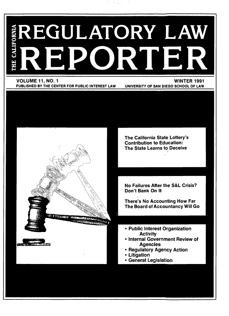handle is hein.journals/carel11 and id is 1 raw text is: UAO LAW
R.E PO.T E R

VOLUME 11, NO. 1
PUBLISHED BY THE CENTER FOR PUBLIC INTEREST LAW

WINTER 1991
UNIVERSITY OF SAN DIEGO SCHOOL OF LAW

The California State Lottery's
Contribution to Education:
The State Learns to Deceive.

No Failures After the S&L Crisis?
Don't Bank On It
There's No Accounting How Far
The Board of Accountancy Will Go

* Public Interest Organization
Activity
* Internal Government Review of
Agencies
 Regulatory Agency Action
 Litigation
* General Legislation

Y
i !L



